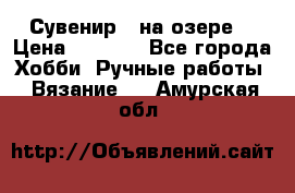 Сувенир “ на озере“ › Цена ­ 1 250 - Все города Хобби. Ручные работы » Вязание   . Амурская обл.